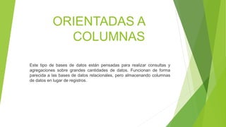 ORIENTADAS A
COLUMNAS
Este tipo de bases de datos están pensadas para realizar consultas y
agregaciones sobre grandes cantidades de datos. Funcionan de forma
parecida a las bases de datos relacionales, pero almacenando columnas
de datos en lugar de registros.
 