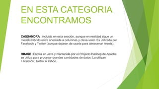 EN ESTA CATEGORIA
ENCONTRAMOS
CASSANDRA : incluida en esta sección, aunque en realidad sigue un
modelo híbrido entre orientada a columnas y clave-valor. Es utilizada por
Facebook y Twitter (aunque dejaron de usarla para almacenar tweets).
HBASE :Escrita en Java y mantenida por el Projecto Hadoop de Apache,
se utiliza para procesar grandes cantidades de datos. La utilizan
Facebook, Twitter o Yahoo.
 