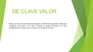 DE CLAVE VALOR
Estas son las más sencillas de entender. Simplemente guardan tuplas que
contienen una clave y su valor. Cuándo se quiere recuperar un dato,
simplemente se busca por su clave y se recupera el valor.
 