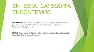 EN ESTA CATEGORIA
ENCONTRMOS
DYNAMODB: desarrollada por Amazon, es una opción de almacenaje que
puedemos usar desde los Amazon Web Services. La utilizan el
Washington Post y Scopely.
REDIS: desarrollada en C y de código abierto, es utilizada por Craiglist y
Stack Overflow (a modo de cache).
 