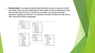  Relacionales: la ventaja de estas bases de datos es que el usuario no tiene
que saber cómo ha sido organizada la información (como lo requieren los dos
casos anteriores) sino que, a través de consultas, sus usuarios pueden
recuperar aquello que precisen. Un ejemplo de bases de datos de este tipo es
SQL (Structured Query Language)
 