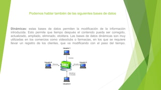 Podemos hablar también de las siguientes bases de datos
Dinámicas: estas bases de datos permiten la modificación de la información
introducida. Esto permite que tiempo después el contenido pueda ser corregido,
actualizado, ampliado, eliminado, etcétera. Las bases de datos dinámicas son muy
utilizadas en los comercios como videoclubs o farmacias, en los que se requiere
llevar un registro de los clientes, que va modificando con el paso del tiempo.
 