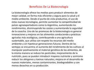 Beneficios De La Biotecnología
La biotecnología ofrece los medios para producir alimentos de
mejor calidad, en forma más eficiente y segura para la salud y el
medio ambiente. Desde el punto de vista productivo, el uso de
estas nuevas tecnologías, permite aumentar la competitividad de
países agroexportadores como la Argentina, aumentando los
rendimientos, disminuyendo los costos y aumentando la seguridad
de la cosecha. Una de las promesas de la biotecnología es generar
innovaciones y mejoras en los alimentos conduciendo a prácticas
agrícolas más ecológicas, contribuyendo a una agricultura
sustentable, que utiliza con respeto los recursos del medio
ambiente y sin hipotecar generaciones futuras. Dentro de las
ventajas se encuentra; el aumento del rendimiento de los cultivos al
manipular positivamente el material genético de los alimentos, de
la misma manera se reduce los pesticidas; mejoramiento de la
nutrición, pues se pueden introducir mayores nutriente y asimismo
reducir los alérgenos y toxinas naturales; mejora en el desarrollo de
nuevos materiales, menos contaminantes, biodegradables y con
menos desechos en su producción.
 