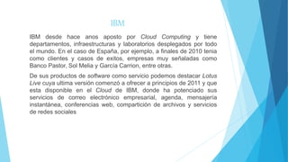 IBM
IBM desde hace anos aposto por Cloud Computing y tiene
departamentos, infraestructuras y laboratorios desplegados por todo
el mundo. En el caso de España, por ejemplo, a finales de 2010 tenia
como clientes y casos de exitos, empresas muy señaladas como
Banco Pastor, Sol Melia y García Carrion, entre otras.
De sus productos de software como servicio podemos destacar Lotus
Live cuya ultima versión comenzó a ofrecer a principios de 2011 y que
esta disponible en el Cloud de IBM, donde ha potenciado sus
servicios de correo electrónico empresarial, agenda, mensajería
instantánea, conferencias web, compartición de archivos y servicios
de redes sociales
 