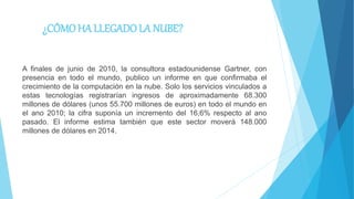 ¿CÓMOHA LLEGADOLA NUBE?
A finales de junio de 2010, la consultora estadounidense Gartner, con
presencia en todo el mundo, publico un informe en que confirmaba el
crecimiento de la computación en la nube. Solo los servicios vinculados a
estas tecnologías registrarían ingresos de aproximadamente 68.300
millones de dólares (unos 55.700 millones de euros) en todo el mundo en
el ano 2010; la cifra suponía un incremento del 16,6% respecto al ano
pasado. El informe estima también que este sector moverá 148.000
millones de dólares en 2014.
 