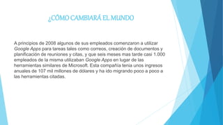 ¿CÓMOCAMBIARÁ EL MUNDO
A principios de 2008 algunos de sus empleados comenzaron a utilizar
Google Apps para tareas tales como correos, creación de documentos y
planificación de reuniones y citas, y que seis meses mas tarde casi 1.000
empleados de la misma utilizaban Google Apps en lugar de las
herramientas similares de Microsoft. Esta compañía tenia unos ingresos
anuales de 107 mil millones de dólares y ha ido migrando poco a poco a
las herramientas citadas.
 