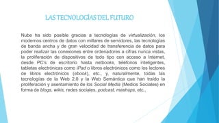 LAS TECNOLOGÍAS DEL FUTURO
Nube ha sido posible gracias a tecnologías de virtualización, los
modernos centros de datos con millares de servidores, las tecnologías
de banda ancha y de gran velocidad de transferencia de datos para
poder realizar las conexiones entre ordenadores a cifras nunca vistas,
la proliferación de dispositivos de todo tipo con acceso a Internet,
desde PC’s de escritorio hasta netbooks, teléfonos inteligentes,
tabletas electrónicas como iPad o libros electrónicos como los lectores
de libros electrónicos (ebook), etc., y, naturalmente, todas las
tecnologías de la Web 2.0 y la Web Semántica que han traído la
proliferación y asentamiento de los Social Media (Medios Sociales) en
forma de blogs, wikis, redes sociales, podcast, mashups, etc.,
 
