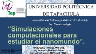 Tapachula, Chiapas a 12
de julio del 2021.
NANOELECTROMECANISMOS.
Ing. Armando Martínez Gómez
Alex Adrián Lucero Ramirez ( 183286)
Innovation and technology at the service of society
Ing. Nanotecnologia.
UNIVERSIDAD POLITÉCNICA
DE TAPACHULA.
 