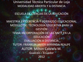 Universidad Técnica Particular de Loja
      MODALIDAD ABIERTA Y A DISTANCIA

     ESCUELA DE CIENCIAS DE LA EDUCACIÓN

MAESTRÍA EN GERENCIA Y LIDERAZGO EDUCACIONAL
  MÓDULO DE: TECNOLOGÍA EDUCATIVA PARA LA
                  GESTIÓN
   TEMA: INCORPORACIÓN DE LAS NNTT EN LA
                 EDUCACIÓN
           EVALUACIÓN A DISTANCIA
   TUTOR: FRANKLIN JAVIER MIRANDA REALPE
         AUTOR: Milton Cabrera M.
              Gualceo – Ecuador
                    2012
 