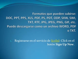 Formatos que pueden subirse:DOC, PPT, PPS, XLS, PDF, PS, PDT, ODP, SXW, SWI, TXT, RTF, JPG, JPEG, PNG, GIF, etc.Puede descargarse como un archivo WORD, PDF o TXT. Registrarse en el servicio de Scribd: Click en el botón Sign Up Now.  