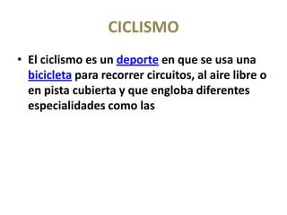 CICLISMO
• El ciclismo es un deporte en que se usa una
  bicicleta para recorrer circuitos, al aire libre o
  en pista cubierta y que engloba diferentes
  especialidades como las
 