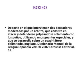 BOXEO



• Deporte en el que intervienen dos boxeadores
  moderados por un árbitro, que consiste en
  atacar y defenderse golpeándose solamente con
  los puños, utilizando unos guantes especiales, y
  que se desarrolla sobre un cuadrilátero
  delimitado. pugilato. Diccionario Manual de la
  Lengua Española Vox. © 2007 Larousse Editorial,
  S.L.
 