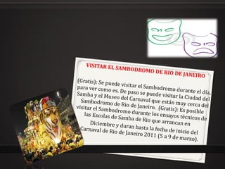 VISITAR EL SAMBODROMO DE RIO DE JANEIRO (Gratis): Se puede visitar el Sambodromo durante el día, para ver como es. De paso se puede visitar la Ciudad del Samba y el Museo del Carnaval que están muy cerca del Sambodromo de Rio de Janeiro.  (Gratis): Es posible visitar el Sambodromo durante los ensayos técnicos de las Escolas de Samba de Rio que arrancan en  Diciembre y duran hasta la fecha de inicio del Carnaval de Rio de Janeiro 2011 (5 a 9 de marzo).  