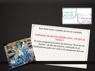 Solo debe tener cuidado de no ser estafado.  CARNAVAL DE RIO DE JANEIRO 2010 - DE QUE SE TRATA??  Es una competencia entre las diversas  "Esco-las de Samba" , de Rio de Janeiro, realizada en el Sambodromo para ver cual es la campeona del año. 