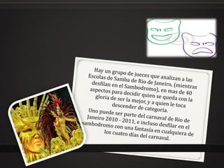 Hay un grupo de jueces que analizan a las Escolas de Samba de Rio de Janeiro, (mientras desfilan en el Sambodromo), en mas de 40 aspectos para decidir quien se queda con la gloria de ser la mejor, y a quien le toca descender de categoría. Uno puede ser parte del carnaval de Rio de Janeiro 2010 - 2011, e incluso desfilar en el sambodromo con una fantasía en cualquiera de los cuatro días del carnaval. 