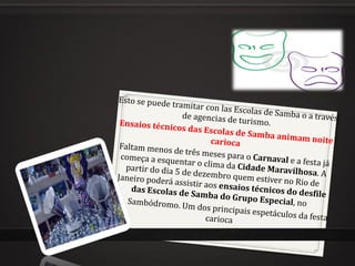 Esto se puede tramitar con las Escolas de Samba o a través de agencias de turismo.  Ensaios técnicos das Escolas de Samba animam noite carioca Faltam menos de três meses para o  Carnaval  e a festa já começa a esquentar o clima da  Cidade Maravilhosa . A partir do dia 5 de dezembro quem estiver no Rio de Janeiro poderá assistir aos  ensaios técnicos do desfile das Escolas de Samba do Grupo Especial , no  Sambódromo.  Um dos principais espetáculos da festa carioca 
