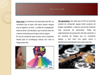 Sexo oral.- En términos de trasmisión del VIH, se     Vía parenteral.- Se sabe que el VIH se transmite

considera que el sexo oral tiene menos riesgos        cuando se comparten agujas entre usuarios de

que el vaginal o el anal. La falta de investigación   drogas inyectables, y éste es una de las maneras

sobre el tema, han llevado a que muchos crean de      más   comunes       de   transmisión.    Todas    las

manera incorrecta que el sexo oral es seguro.         organizaciones de prevención del sida advierten a

El uso de condones para el sexo oral (o protector     los usuarios de drogas que no compartan

dental para el cunnilingus) reduce aún más el         agujas,   y   que   usen   una   aguja    nueva    o

riesgo potencial.                                     debidamente esterilizada para cada inyección
 
