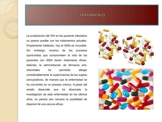 La erradicación del VIH en los paciente infectados
no parece posible con los tratamientos actuales.
Propiamente hablando, hoy el SIDA es incurable.
Sin   embargo,     muchos      de   los   procesos
oportunistas que comprometen la vida de los
pacientes con SIDA tienen tratamiento eficaz.
Además, la administración de fármacos anti-
retrovirales      ha         permitido     alargar
considerablemente la supervivencia de los sujetos
cero-positivos, de manera que la enfermedad se
ha convertido en un proceso crónico. A pesar del
amplio    desarrollo   que     ha   alcanzado   la
investigación de esta enfermedad en los últimos
años, no parece aún cercana la posibilidad de
disponer de una vacuna eficaz.
 
