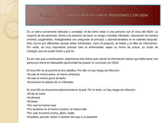 Es un tema sumamente delicado y complejo, el de cómo tratar a una persona con el virus del SIDA. La
mayoría de las personas, frente a la situación de tener un amigo o familiar infectado, reaccionan de manera
errónea; juzgándolos, hostigándolos con preguntas al principio y abandonándolos en la soledad después.
Esto ocurre por diferentes causas antes nombradas, como el prejuicio, el miedo y la falta de información.
Por ende, es muy importante conocer bien la enfermedad, saber su forma de actuar, su modo de
contagio, qué se puede hacer y qué no.

Es por eso que a continuación, exponemos tres textos que cubren la información básica que debe tener una
persona si tiene la indeseable oportunidad de poseer un conocido con SIDA.

El virus NO se encuentra en los cabellos. Por ello no hay riesgo de infección:
•Al usar el mismo peine, el mismo shampoo
•Al usar el mismo gorro de baño
•Al acariciar la cabeza de un infectado.

El virus NO se encuentra exteriormente en la piel. Por lo tanto, no hay riesgo de infección:
•Al dar la mano
•Al abrazar
•Al besar
•Por usar la misma ropa
•Por sentarse en el mismo inodoro, la misma silla
•Por usar la misma ducha, jabón, toalla
•Al palpar, percutir, bañar o cambiar de ropa a un paciente.
 
