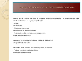 El virus NO se transmite por saliva, si lo hiciese, el estornudo contagiaría y ya estaríamos casi todos
infectados. Entonces, no hay riesgo de infección:
•Al toser
•Al estornudar
•Al beber del mismo vaso
•Al tomar mate de la misma bombilla
•Al compartir un cáliz en una comunión de pan y vino
•Por el beso de boca a boca.


El virus NO es transmitido por insectos. Por eso no hay infección:
•Por picadura de mosquitos


El virus NO afecta animales. Por eso no hay riesgo de infección:
•Por jugar o poseer animales domésticos
•Por comer carne mal cocida.
 
