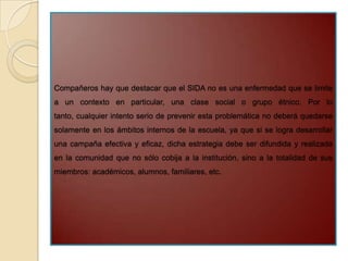 Compañeros hay que destacar que el SIDA no es una enfermedad que se limite
a un contexto en particular, una clase social o grupo étnico. Por lo
tanto, cualquier intento serio de prevenir esta problemática no deberá quedarse
solamente en los ámbitos internos de la escuela, ya que si se logra desarrollar
una campaña efectiva y eficaz, dicha estrategia debe ser difundida y realizada
en la comunidad que no sólo cobija a la institución, sino a la totalidad de sus
miembros: académicos, alumnos, familiares, etc.
 