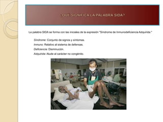 La palabra SIDA se forma con las iniciales de la expresión "Síndrome de Inmunodeficiencia Adquirida."

    Síndrome: Conjunto de signos y síntomas.
    Inmuno: Relativo al sistema de defensas.
    Deficiencia: Disminución.
    Adquirida: Alude al carácter no congénito.
 
