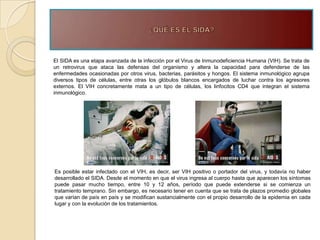 El SIDA es una etapa avanzada de la infección por el Virus de Inmunodeficiencia Humana (VIH). Se trata de
un retrovirus que ataca las defensas del organismo y altera la capacidad para defenderse de las
enfermedades ocasionadas por otros virus, bacterias, parásitos y hongos. El sistema inmunológico agrupa
diversos tipos de células, entre otras los glóbulos blancos encargados de luchar contra los agresores
externos. El VIH concretamente mata a un tipo de células, los linfocitos CD4 que integran el sistema
inmunológico.




Es posible estar infectado con el VIH, es decir, ser VIH positivo o portador del virus, y todavía no haber
desarrollado el SIDA. Desde el momento en que el virus ingresa al cuerpo hasta que aparecen los síntomas
puede pasar mucho tiempo, entre 10 y 12 años, período que puede extenderse si se comienza un
tratamiento temprano. Sin embargo, es necesario tener en cuenta que se trata de plazos promedio globales
que varían de país en país y se modifican sustancialmente con el propio desarrollo de la epidemia en cada
lugar y con la evolución de los tratamientos.
 