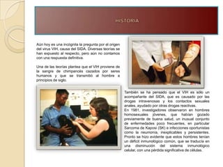 Aún hoy es una incógnita la pregunta por el origen
del virus VIH, causa del SIDA. Diversas teorías se
han expuesto al respecto, pero aún no contamos
con una respuesta definitiva.

Una de las teorías plantea que el VIH proviene de
la sangre de chimpancés cazados por seres
humanos y que se transmitió al hombre a
principios de siglo.


                                                     También se ha pensado que el VIH es sólo un
                                                     acompañante del SIDA, que es causado por las
                                                     drogas intravenosas y los contactos sexuales
                                                     anales, ayudado por otras drogas reactivas.
                                                     En 1981, investigadores observaron en hombres
                                                     homosexuales jóvenes, que habían gozado
                                                     previamente de buena salud, un inusual conjunto
                                                     de enfermedades poco frecuentes, en particular
                                                     Sarcoma de Kaposi (SK) e infecciones oportunistas
                                                     como la neumonía, inexplicables y persistentes.
                                                     Pronto se hizo evidente que estos hombres tenían
                                                     un déficit inmunológico común, que se traducía en
                                                     una disminución del sistema inmunológico
                                                     celular, con una pérdida significativa de células.
 