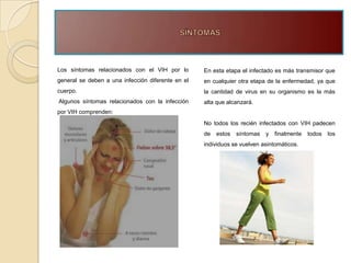 Los síntomas relacionados con el VIH por lo        En esta etapa el infectado es más transmisor que
general se deben a una infección diferente en el   en cualquier otra etapa de la enfermedad, ya que
cuerpo.                                            la cantidad de virus en su organismo es la más
Algunos síntomas relacionados con la infección     alta que alcanzará.
por VIH comprenden:
                                                   No todos los recién infectados con VIH padecen
                                                   de   estos   síntomas   y   finalmente   todos   los
                                                   individuos se vuelven asintomáticos.
 