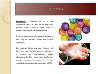 Penetración.- La infección por VIH ha sido
comprobada debido a causa de las relaciones
sexuales      entre:    hombre     a   mujer,     mujer   a
hombre, mujer a mujer y hombre a hombre.


El uso de condones de látex se recomienda para
todo   tipo    de      actividad   sexual   que    incluya
penetración.


Los condones tienen una tasa estimada del
90-95% de efectividad para evitar el embarazo o
el     contagio        de     enfermedades.         Usado
adecuadamente, bien conservado, abierto con
cuidado y correctamente colocado, es el mejor
medio de protección contra la transmisión del VIH.
 