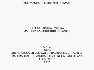 TICS Y AMBIENTES DE APRENDIZAJE




           GLORIA SABOGAL MOLINA
        MARCELA BALLESTEROS COLLANTE




                     UPTC
                     FESAD
LICENCIATURA EN EDUCACION BASICA CON ENFASIS EN
 MATEMATICAS, HUMANIDADES Y LENGUA CASTELLANA
                  1 SEMESTRE
                      2012
 