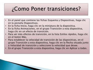 • En el panel que contiene las fichas Esquema y Diapositivas, haga clic
en la pestaña Diapositivas.
• En la ficha Inicio, haga clic en la miniatura de la diapositiva.
• En la ficha Animaciones, en el grupo Transición a esta diapositiva,
haga clic en un efecto de transición.
• Para ver más efectos de transición, en la lista Estilos rápidos, haga clic
en el botón Más.
• Para establecer la velocidad de transición de las diapositivas, en el
grupo Transición a esta diapositiva, haga clic en la flecha situada junto
a Velocidad de transición y seleccione la velocidad que desee.
• En el grupo Transición a esta diapositiva, haga clic en Aplicar a todas.
 