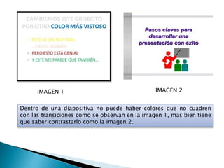 IMAGEN 1 IMAGEN 2
Dentro de una diapositiva no puede haber colores que no cuadren
con las transiciones como se observan en la imagen 1, mas bien tiene
que saber contrastarlo como la imagen 2.
 