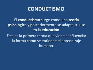 CONDUCTISMO
     El conductismo surge como una teoría
psicológica y posteriormente se adapta su uso
                en la educación.
Esta es la primera teoría que viene a influenciar
   la forma como se entiende el aprendizaje
                    humano.
 