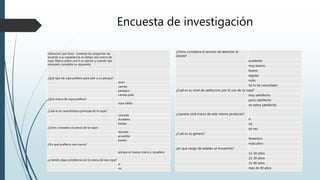 Encuesta de investigación
indicacion: por favor conteste las preguntas de
acuerdo a su experiencia al utilizar una marca de
ropa. Marca sobre una X su opcion y cuando sea
necesario complete su respuesta
¿Qué tipo de ropa prefiere para salir a un parque?
short
camisa
pantalon
camisa polo
¿Qué marca de ropa prefiere?
ropa adida
¿Cuál es la caracteristica principal de la ropa?
comoda
duradera
barata
¿Cómo considera el precio de la ropa?
elevado
accesible
barato
¿Por qué prefierre esa marca?
porque es buena marca y duradera
¿a tenido algun problema con la marca de esa ropa?
si
no
¿Cómo considera el servicio de atencion al
cliente?
ecxelente
muy bueno
bueno
regular
malo
no lo he consultado
¿Cuál es su nivel de satifaccion por el uso de su ropa?
muy satisfecho
poco satisfecho
no estoy satisfecho
¿copraria otra marca de este mismo producto?
si
no
tal vez
¿Cuál es su genero?
femenino
masculino
¿en que rango de edades se encuentra?
12-20 años
21-30 años
31-40 años
mas de 40 años
 