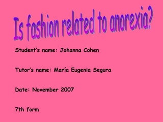 Is fashion related to anorexia? Student’s name: Johanna Cohen Tutor’s name: Mar í a Eugenia Segura Date: November 2007 7th form 