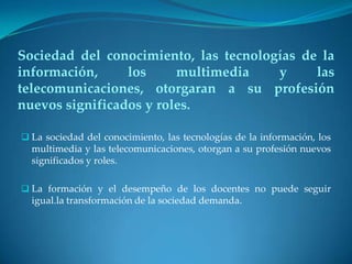 Sociedad del conocimiento, las tecnologías de la
información,     los     multimedia    y     las
telecomunicaciones, otorgaran a su profesión
nuevos significados y roles.

 La sociedad del conocimiento, las tecnologías de la información, los
  multimedia y las telecomunicaciones, otorgan a su profesión nuevos
  significados y roles.

 La formación y el desempeño de los docentes no puede seguir
  igual.la transformación de la sociedad demanda.
 