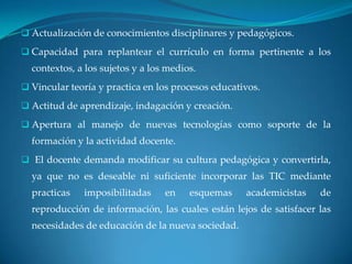  Actualización de conocimientos disciplinares y pedagógicos.

 Capacidad para replantear el currículo en forma pertinente a los
  contextos, a los sujetos y a los medios.
 Vincular teoría y practica en los procesos educativos.

 Actitud de aprendizaje, indagación y creación.

 Apertura al manejo de nuevas tecnologías como soporte de la
  formación y la actividad docente.
 El docente demanda modificar su cultura pedagógica y convertirla,
  ya que no es deseable ni suficiente incorporar las TIC mediante
  practicas   imposibilitadas     en    esquemas    academicistas   de
  reproducción de información, las cuales están lejos de satisfacer las
  necesidades de educación de la nueva sociedad.
 