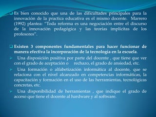  Es bien conocido que una de las dificultades principales para la
  innovación de la practica educativa es el mismo docente. Marrero
  (1992) plantea: “Toda reforma es una negociación entre el discurso
  de la innovación pedagógica y las teorías implícitas de los
  profesores”.

 Existen 3 componentes fundamentales para hacer funcionar de
 manera efectiva la incorporación de la tecnología en la escuela.
 Una disposición positiva por parte del docente , que tiene que ver
 con el grado de aceptación o rechazo, el grado de ansiedad, etc.
 Una formación o alfabetización informática al docente, que se
 relaciona con el nivel alcanzado en competencias informáticas, la
 capacitación y formación en el uso de las herramientas, tecnológicas
 concretas, etc.
 Una disponibilidad de herramientas , que indique el grado de
 acceso que tiene el docente al hardware y al software.
 