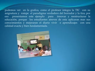 podemos ver en la grafica, como el profesor integra la TIC con su
asignatura y rompe el paradigma verdadero del borrador y la tiza, por
eso presentamos este ejemplo para innovar y reestructurar la
educación, porque los estudiantes atreves de esta aplicaran mas sus
conocimientos y mejoraran el diario vivir e aprendizajes con una
calidad exacta y bien fundamentada.
 