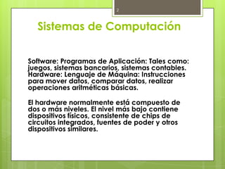 2



  Sistemas de Computación

Software: Programas de Aplicación: Tales como:
juegos, sistemas bancarios, sistemas contables.
Hardware: Lenguaje de Máquina: Instrucciones
para mover datos, comparar datos, realizar
operaciones aritméticas básicas.

El hardware normalmente está compuesto de
dos o más niveles. El nivel más bajo contiene
dispositivos físicos, consistente de chips de
circuitos integrados, fuentes de poder y otros
dispositivos similares.
 