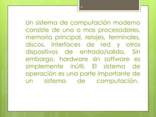 8




Un sistema de computación moderno
consiste de uno o mas procesadores,
memoria principal, relojes, terminales,
discos, interfaces de red y otros
dispositivos de entrada/salida. Sin
embargo, hardware sin software es
simplemente inútil. El sistema de
operación es una parte importante de
un     sistema   de    computación.
 