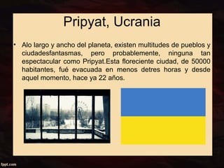 Pripyat, Ucrania 
• Alo largo y ancho del planeta, existen multitudes de pueblos y 
ciudadesfantasmas, pero probablemente, ninguna tan 
espectacular como Pripyat.Esta floreciente ciudad, de 50000 
habitantes, fué evacuada en menos detres horas y desde 
aquel momento, hace ya 22 años. 
 
