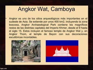 Angkor Wat, Camboya 
• Angkor es uno de los sitios arqueológicos más importantes en el 
sudeste de Asia. Se extiende por unos 400 km2, incluyendo la zona 
boscosa, Angkor Archaeological Park contiene los magníficos 
restos de las distintas capitales del Imperio Khmer, desde el 9 hasta 
el siglo 15. Estos incluyen el famoso templo de Angkor Wat y, en 
Angkor Thom, el templo de Bayon con sus decoraciones 
escultóricas incontables. 
 