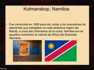 Kolmanskop, Namibia 
• Fue construida en 1908 para dar cobijo a los buscadores de 
diamantes que trabajaban en esta desértica región del 
Namib, a unos diez kilómetros de la costa. Namibia era en 
aquellos momentos la colonia de África del Sudoeste 
Alemana. 
 