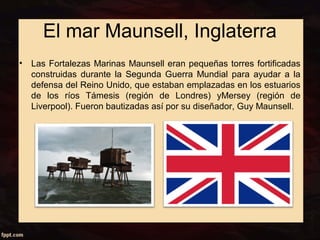 El mar Maunsell, Inglaterra 
• Las Fortalezas Marinas Maunsell eran pequeñas torres fortificadas 
construidas durante la Segunda Guerra Mundial para ayudar a la 
defensa del Reino Unido, que estaban emplazadas en los estuarios 
de los ríos Támesis (región de Londres) yMersey (región de 
Liverpool). Fueron bautizadas así por su diseñador, Guy Maunsell. 
 