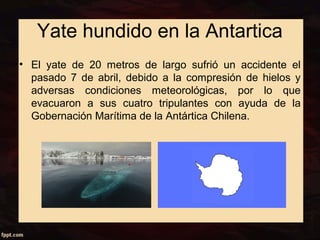 Yate hundido en la Antartica 
• El yate de 20 metros de largo sufrió un accidente el 
pasado 7 de abril, debido a la compresión de hielos y 
adversas condiciones meteorológicas, por lo que 
evacuaron a sus cuatro tripulantes con ayuda de la 
Gobernación Marítima de la Antártica Chilena. 
 