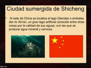 Ciudad sumergida de Shicheng 
• Al este de China se localiza el lago Qiandao o embalse 
del río Xin'an, un gran lago artificial conocido entre otras 
cosas por la calidad de sus aguas, con las que se 
produce agua mineral y cerveza. 
 