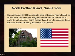 North Brother Island, Nueva York 
• Es una isla del East River, situada entre el Bronx y Rikers Island, en 
Nueva York. Está situada a algunos centenares de metros en el 
norte de su homólogo, South Brother Island. La isla actualmente se 
encuentra abandonada, y está cerrada al público. 
 