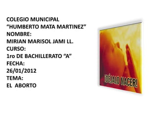COLEGIO MUNICIPAL
“HUMBERTO MATA MARTINEZ”
NOMBRE:
MIRIAN MARISOL JAMI LL.
CURSO:
1ro DE BACHILLERATO “A”
FECHA:
26/01/2012
TEMA:
EL ABORTO
 